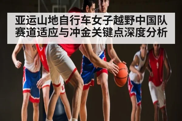 亚运山地自行车女子越野中国队赛道适应与冲金关键点深度分析
