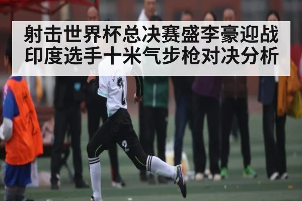射击世界杯总决赛盛李豪迎战印度选手十米气步枪对决分析
